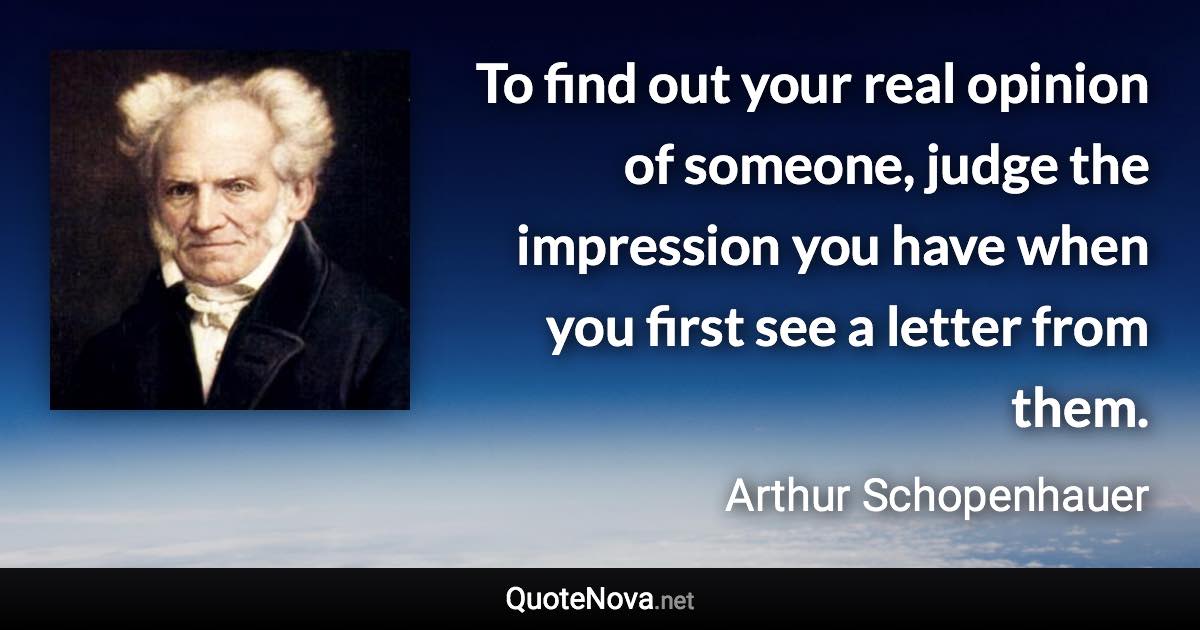 To find out your real opinion of someone, judge the impression you have when you first see a letter from them. - Arthur Schopenhauer quote