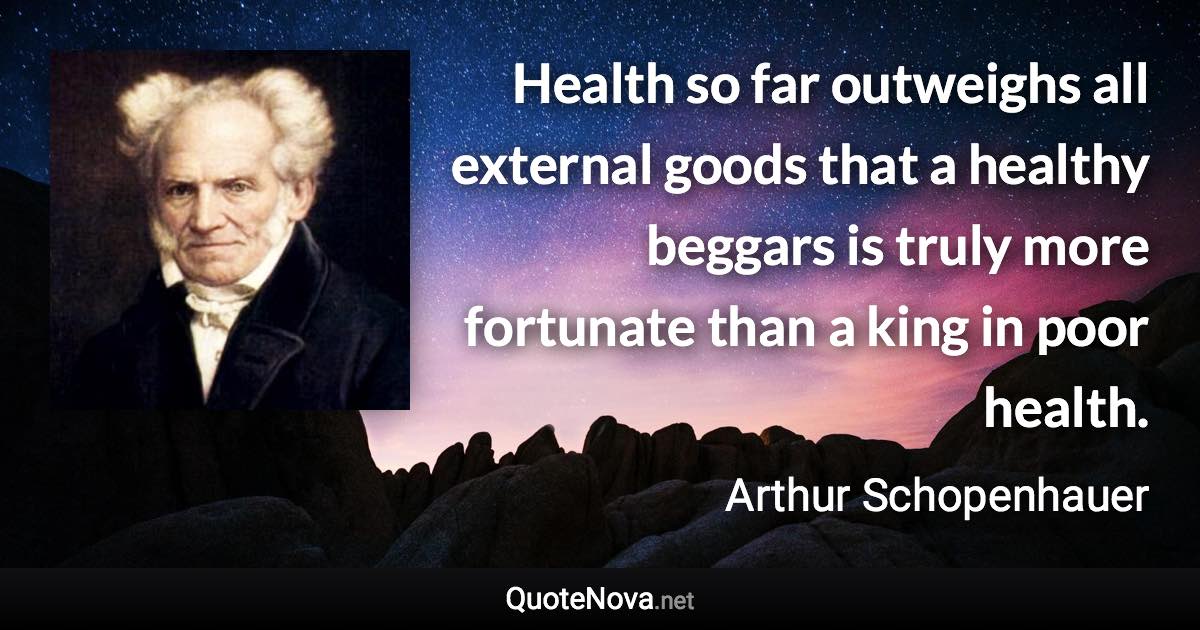 Health so far outweighs all external goods that a healthy beggars is truly more fortunate than a king in poor health. - Arthur Schopenhauer quote