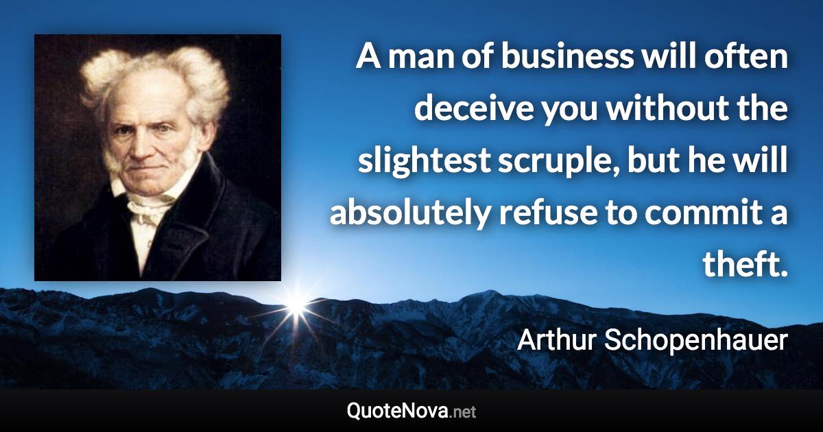 A man of business will often deceive you without the slightest scruple, but he will absolutely refuse to commit a theft. - Arthur Schopenhauer quote