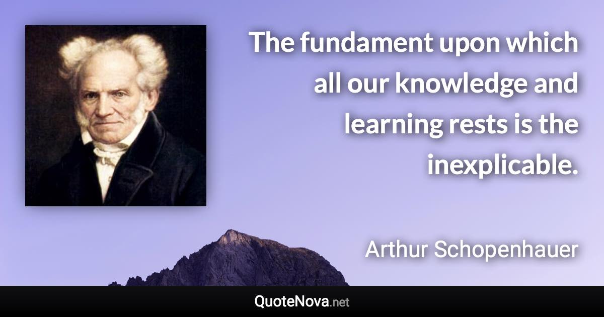 The fundament upon which all our knowledge and learning rests is the inexplicable. - Arthur Schopenhauer quote