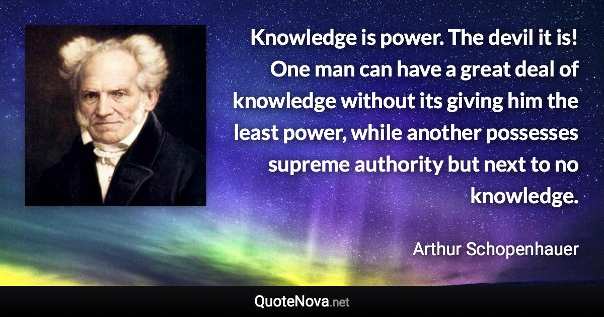 Knowledge is power. The devil it is! One man can have a great deal of knowledge without its giving him the least power, while another possesses supreme authority but next to no knowledge. - Arthur Schopenhauer quote