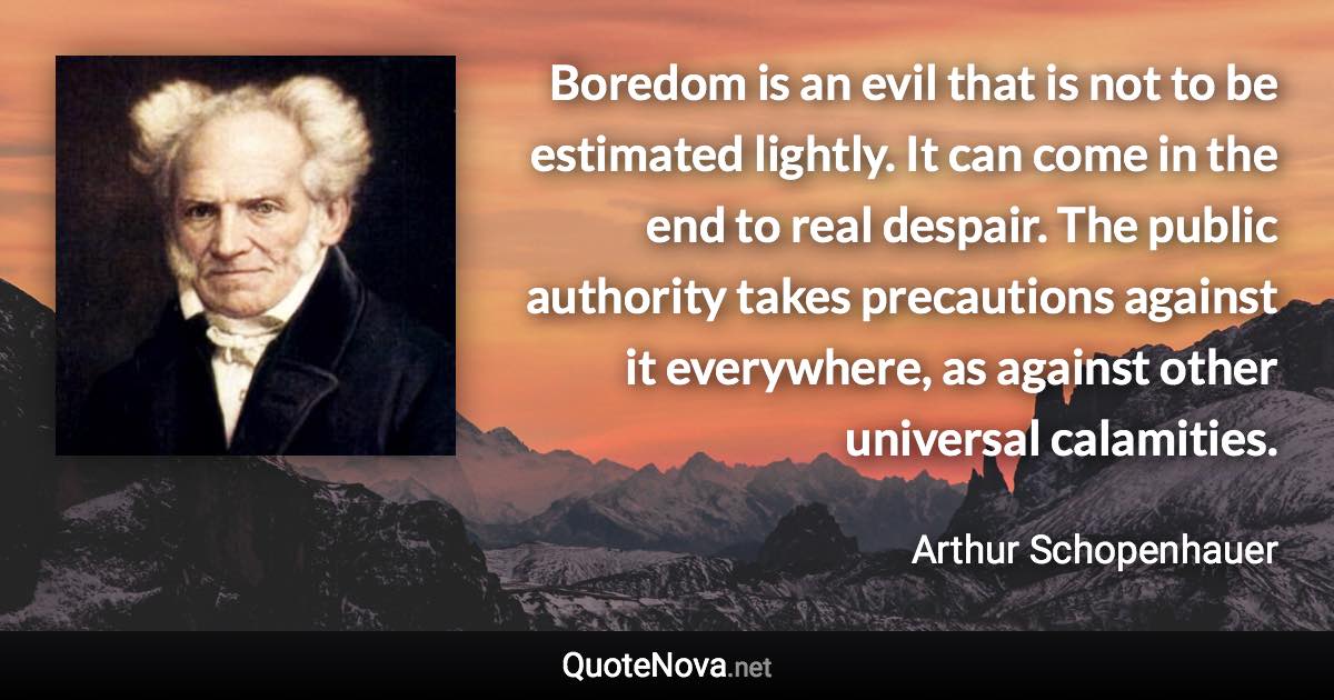 Boredom is an evil that is not to be estimated lightly. It can come in the end to real despair. The public authority takes precautions against it everywhere, as against other universal calamities. - Arthur Schopenhauer quote