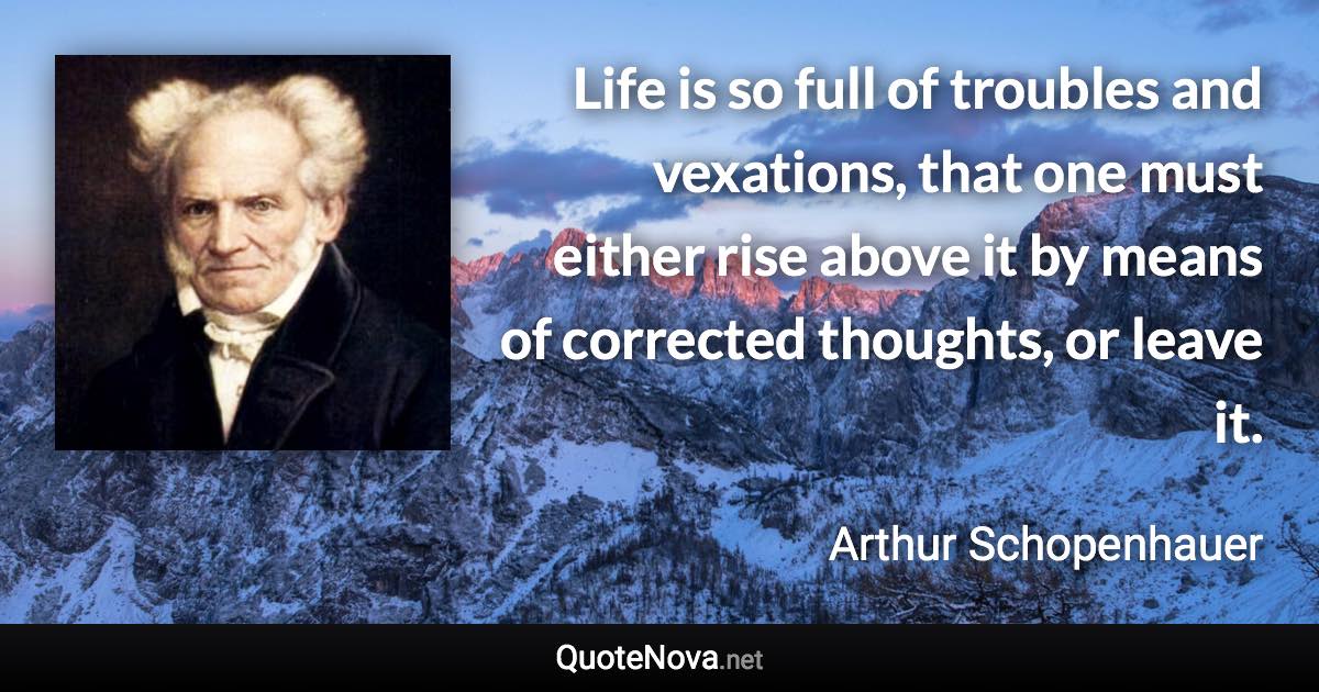 Life is so full of troubles and vexations, that one must either rise above it by means of corrected thoughts, or leave it. - Arthur Schopenhauer quote