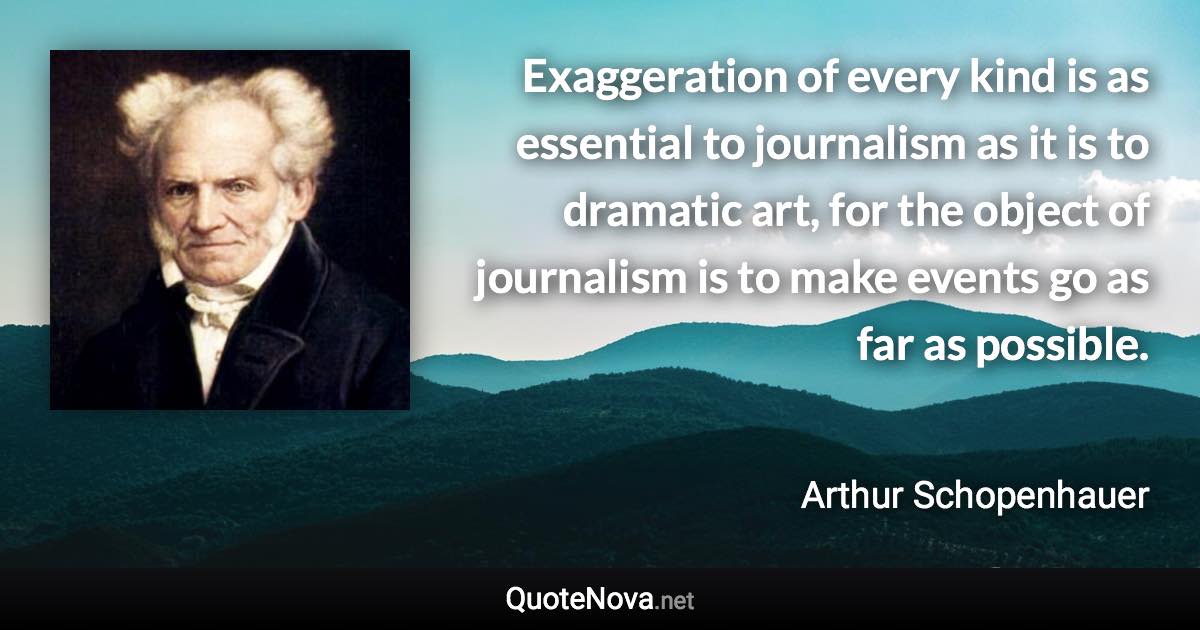 Exaggeration of every kind is as essential to journalism as it is to dramatic art, for the object of journalism is to make events go as far as possible. - Arthur Schopenhauer quote