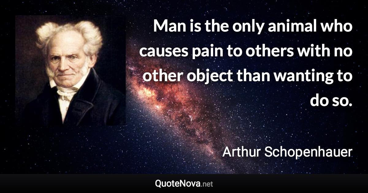 Man is the only animal who causes pain to others with no other object than wanting to do so. - Arthur Schopenhauer quote