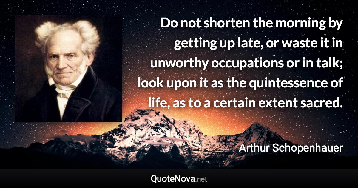 Do not shorten the morning by getting up late, or waste it in unworthy occupations or in talk; look upon it as the quintessence of life, as to a certain extent sacred. - Arthur Schopenhauer quote