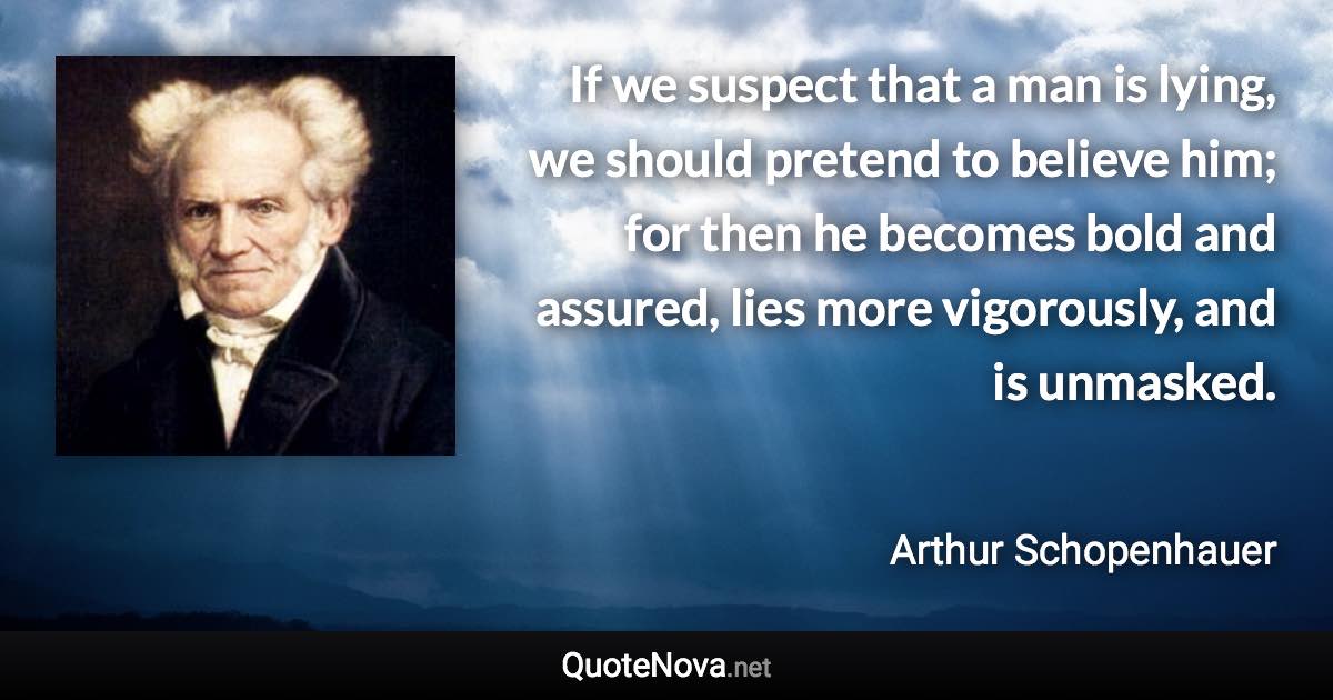 If we suspect that a man is lying, we should pretend to believe him; for then he becomes bold and assured, lies more vigorously, and is unmasked. - Arthur Schopenhauer quote