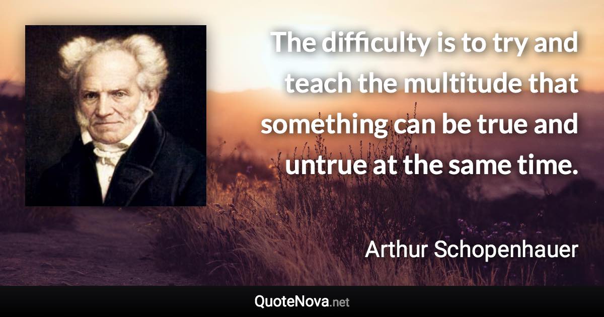 The difficulty is to try and teach the multitude that something can be true and untrue at the same time. - Arthur Schopenhauer quote