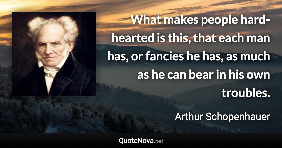 What makes people hard-hearted is this, that each man has, or fancies he has, as much as he can bear in his own troubles. - Arthur Schopenhauer quote