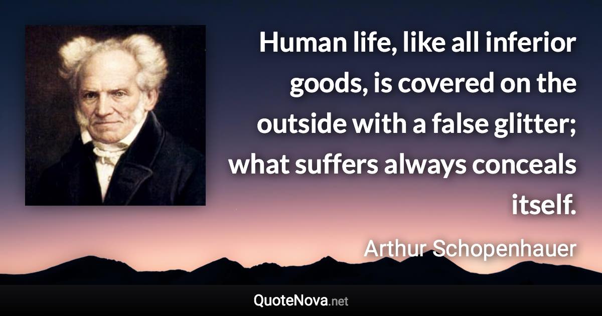 Human life, like all inferior goods, is covered on the outside with a false glitter; what suffers always conceals itself. - Arthur Schopenhauer quote