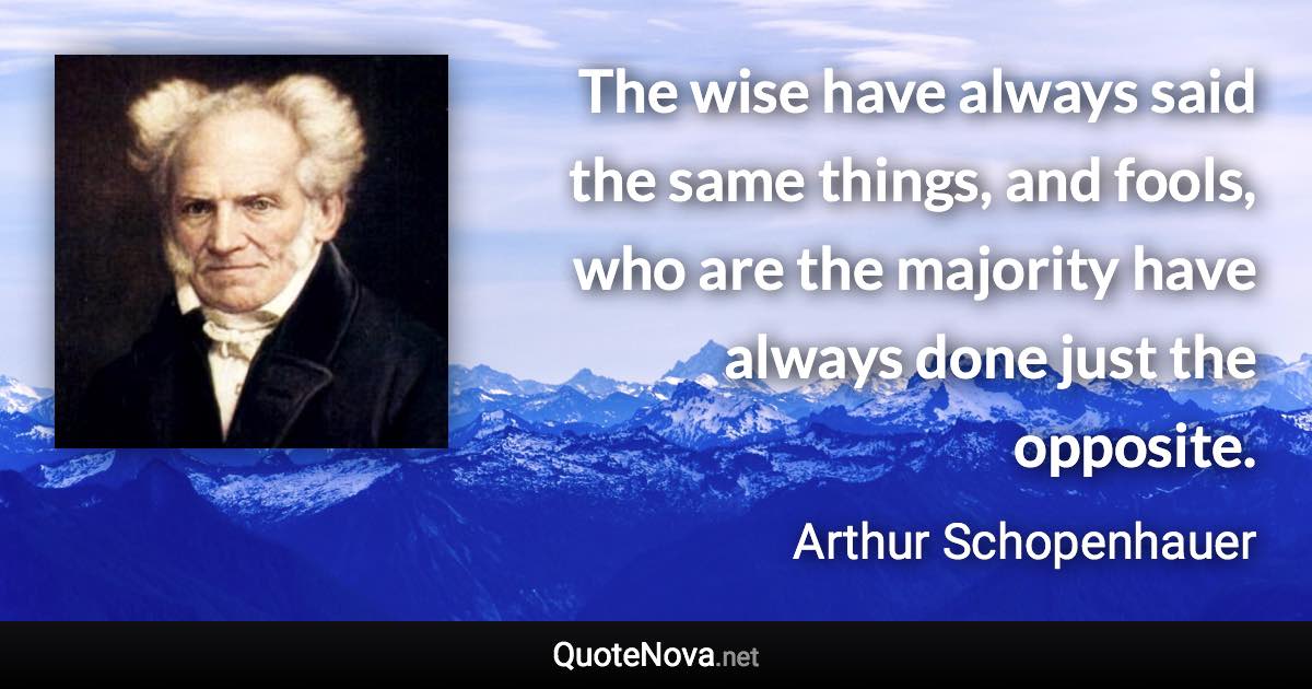 The wise have always said the same things, and fools, who are the majority have always done just the opposite. - Arthur Schopenhauer quote