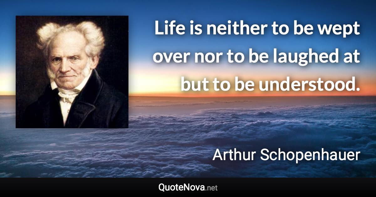 Life is neither to be wept over nor to be laughed at but to be understood. - Arthur Schopenhauer quote