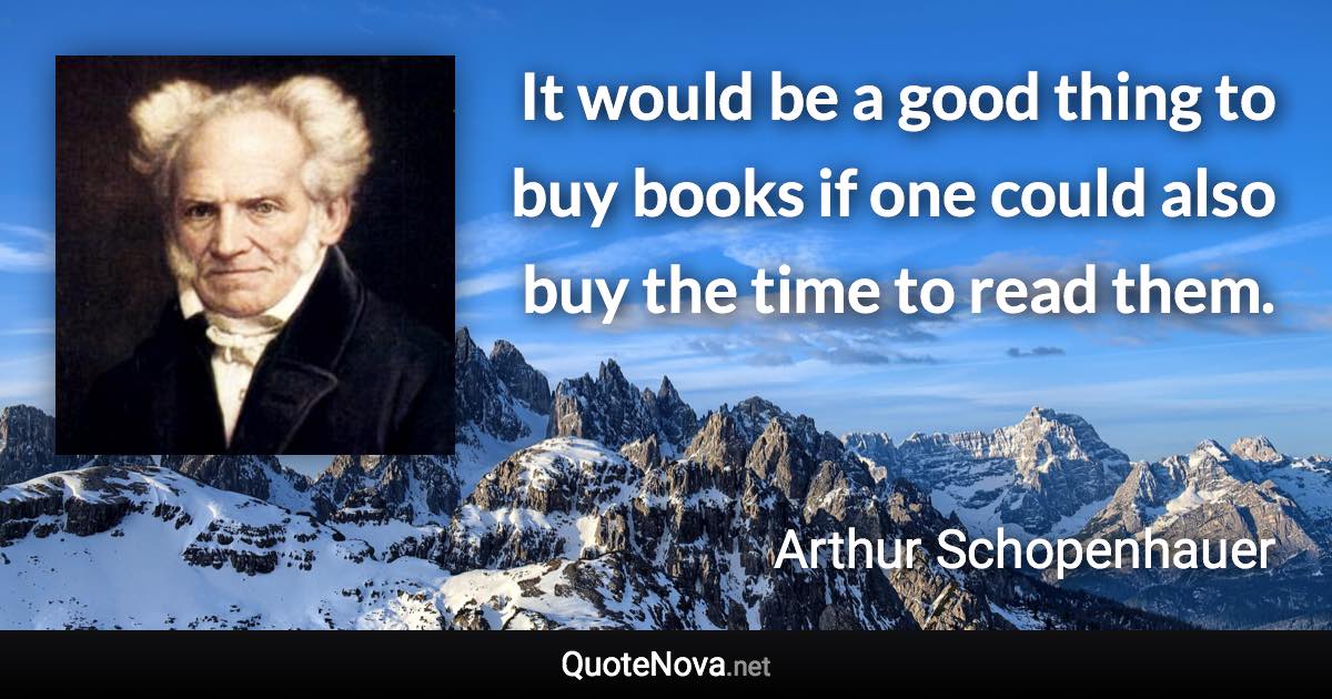 It would be a good thing to buy books if one could also buy the time to read them. - Arthur Schopenhauer quote