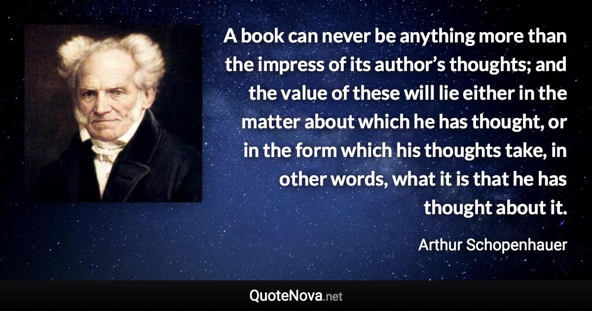 A book can never be anything more than the impress of its author’s thoughts; and the value of these will lie either in the matter about which he has thought, or in the form which his thoughts take, in other words, what it is that he has thought about it. - Arthur Schopenhauer quote