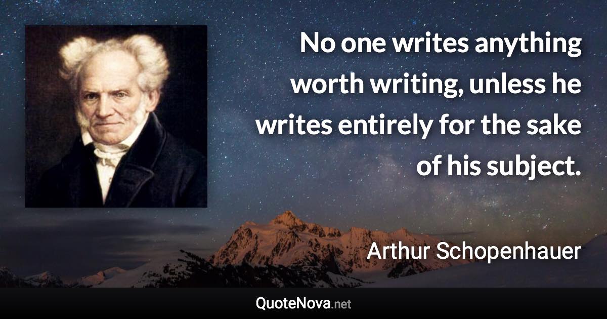 No one writes anything worth writing, unless he writes entirely for the sake of his subject. - Arthur Schopenhauer quote