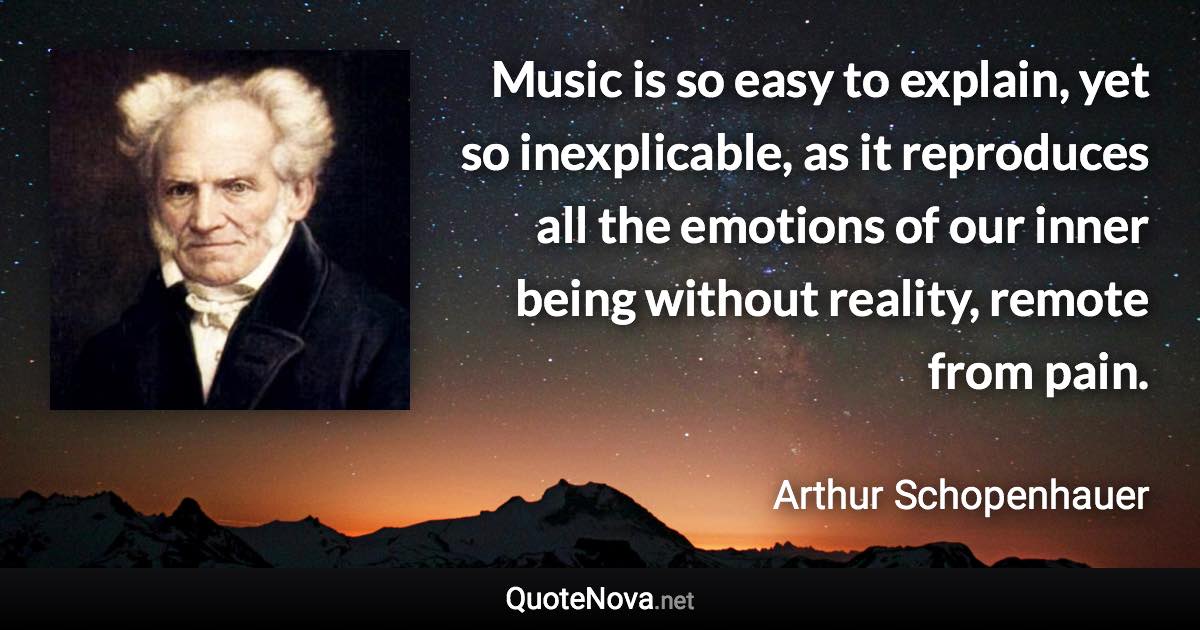 Music is so easy to explain, yet so inexplicable, as it reproduces all the emotions of our inner being without reality, remote from pain. - Arthur Schopenhauer quote