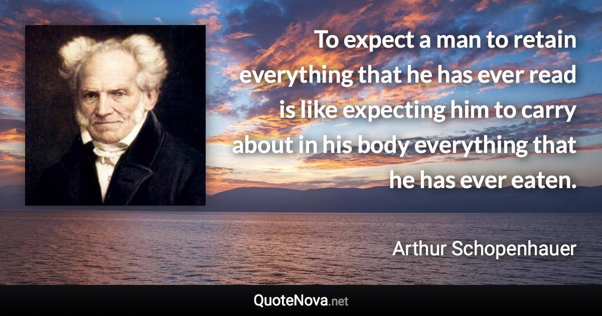 To expect a man to retain everything that he has ever read is like expecting him to carry about in his body everything that he has ever eaten. - Arthur Schopenhauer quote