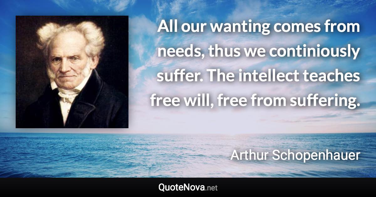 All our wanting comes from needs, thus we continiously suffer. The intellect teaches free will, free from suffering. - Arthur Schopenhauer quote