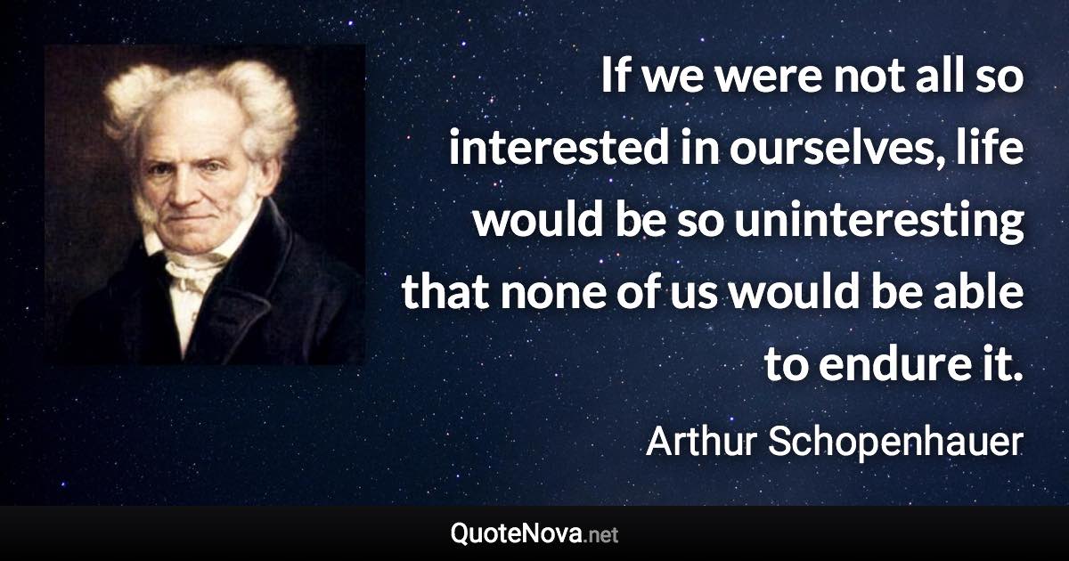 If we were not all so interested in ourselves, life would be so uninteresting that none of us would be able to endure it. - Arthur Schopenhauer quote