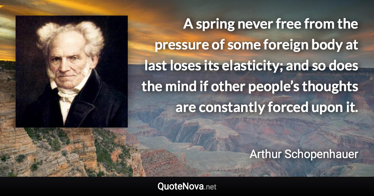 A spring never free from the pressure of some foreign body at last loses its elasticity; and so does the mind if other people’s thoughts are constantly forced upon it. - Arthur Schopenhauer quote