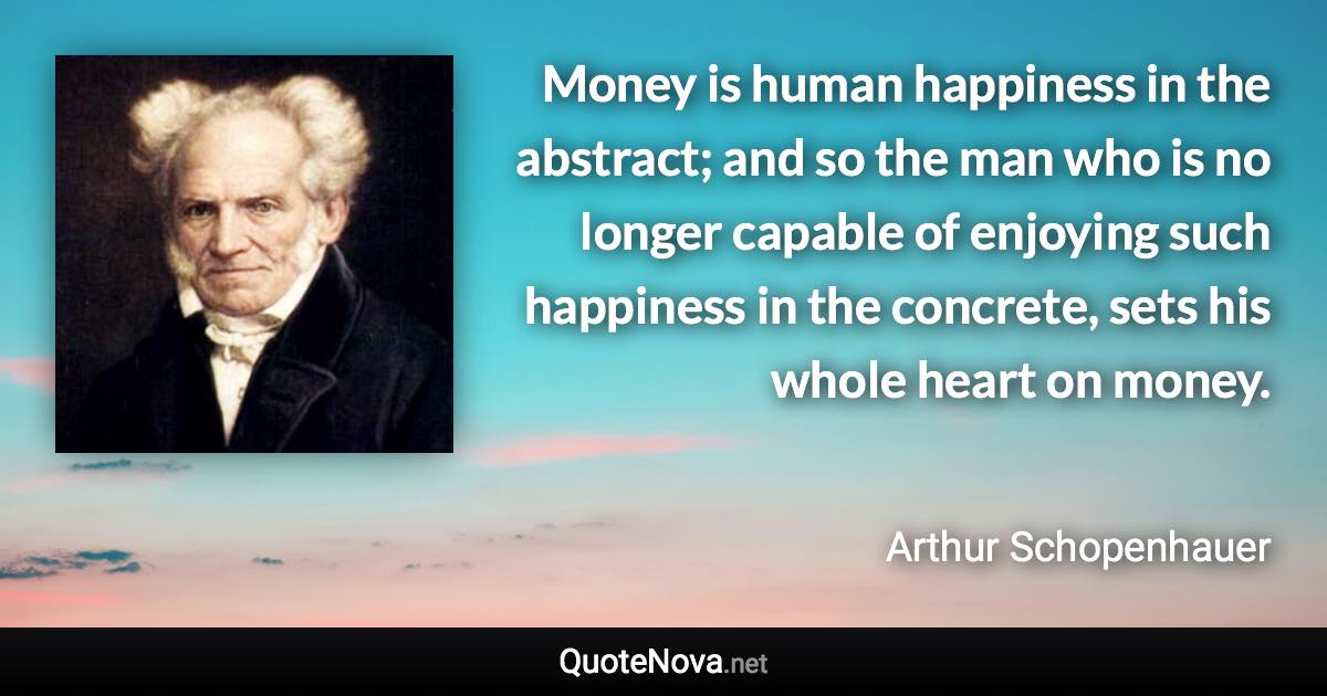 Money is human happiness in the abstract; and so the man who is no longer capable of enjoying such happiness in the concrete, sets his whole heart on money. - Arthur Schopenhauer quote