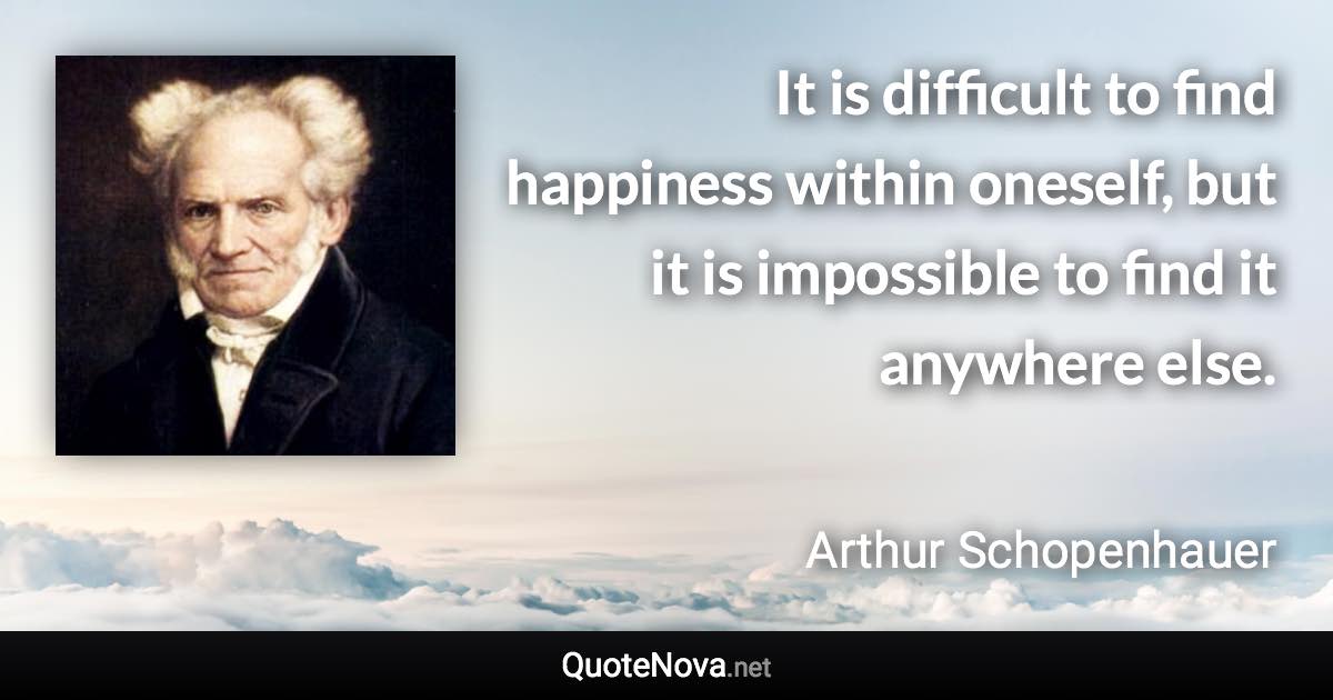 It is difficult to find happiness within oneself, but it is impossible to find it anywhere else. - Arthur Schopenhauer quote