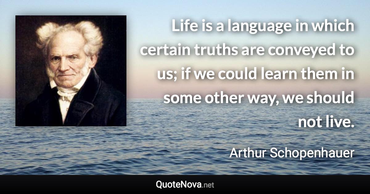 Life is a language in which certain truths are conveyed to us; if we could learn them in some other way, we should not live. - Arthur Schopenhauer quote