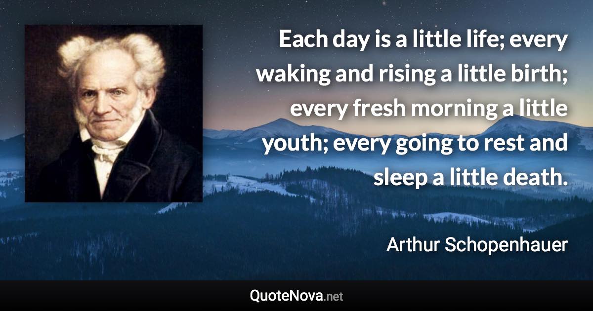 Each day is a little life; every waking and rising a little birth; every fresh morning a little youth; every going to rest and sleep a little death. - Arthur Schopenhauer quote