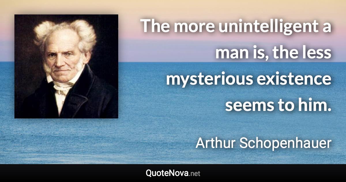 The more unintelligent a man is, the less mysterious existence seems to him. - Arthur Schopenhauer quote