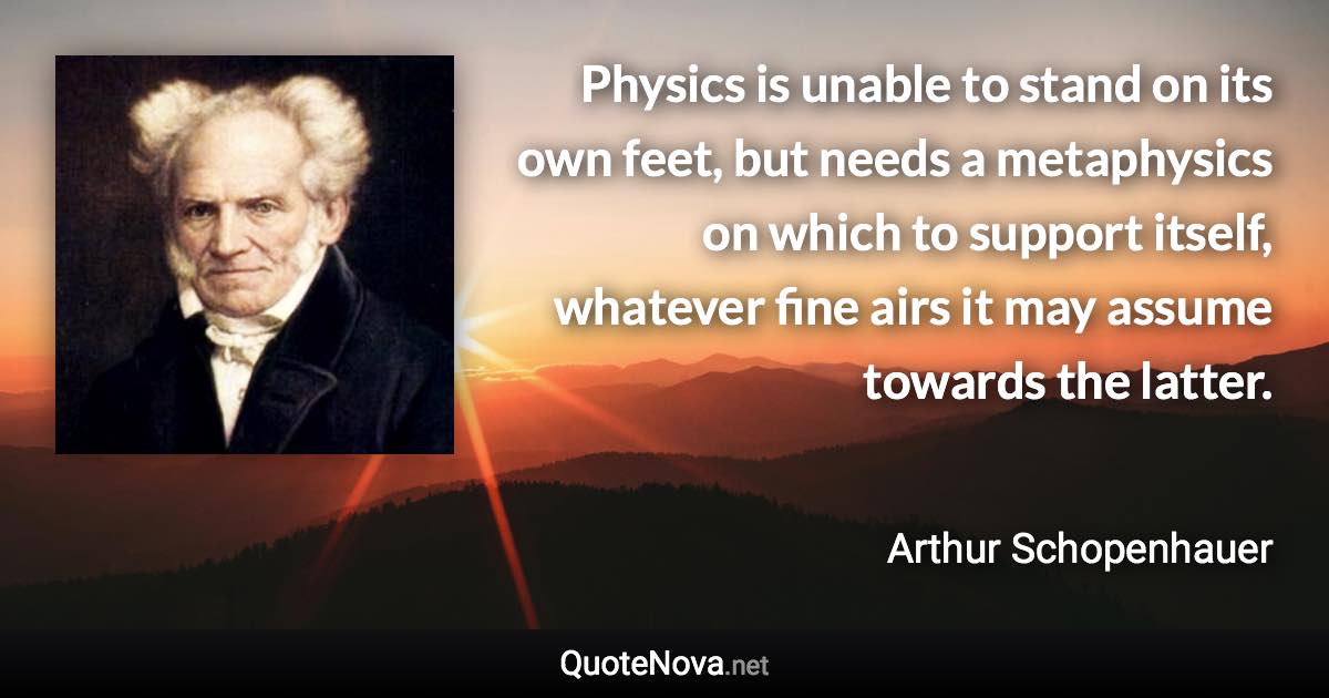 Physics is unable to stand on its own feet, but needs a metaphysics on which to support itself, whatever fine airs it may assume towards the latter. - Arthur Schopenhauer quote