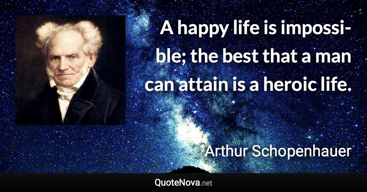 A happy life is impos­si­ble; the best that a man can attain is a heroic life. - Arthur Schopenhauer quote