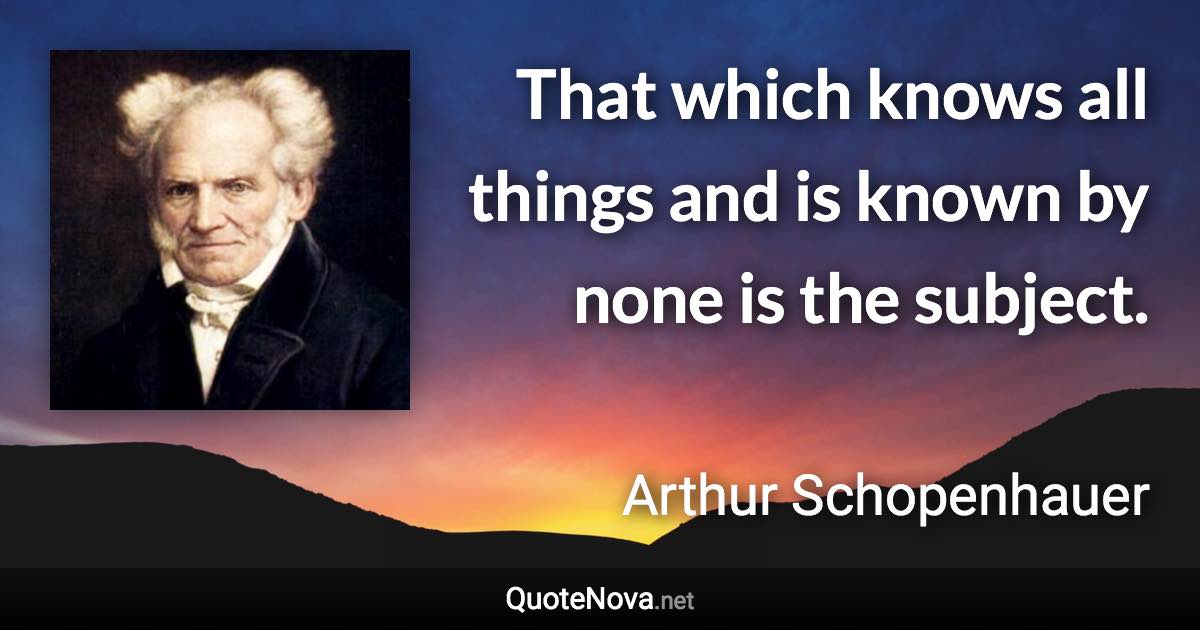 That which knows all things and is known by none is the subject. - Arthur Schopenhauer quote