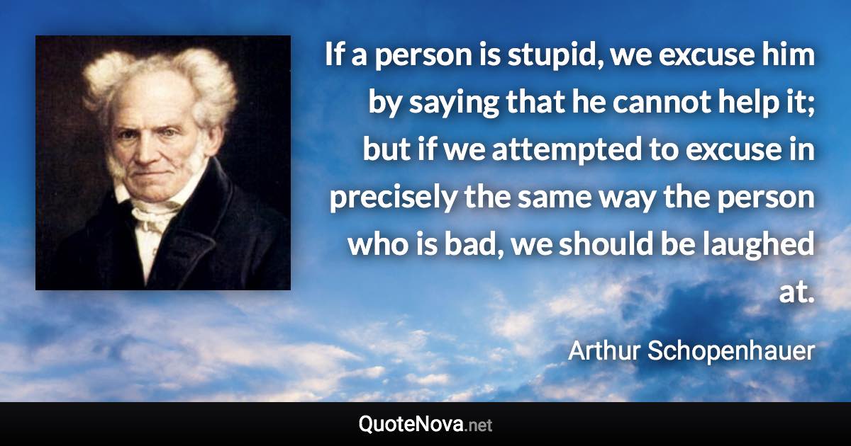 If a person is stupid, we excuse him by saying that he cannot help it; but if we attempted to excuse in precisely the same way the person who is bad, we should be laughed at. - Arthur Schopenhauer quote