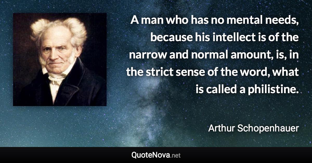 A man who has no mental needs, because his intellect is of the narrow and normal amount, is, in the strict sense of the word, what is called a philistine. - Arthur Schopenhauer quote