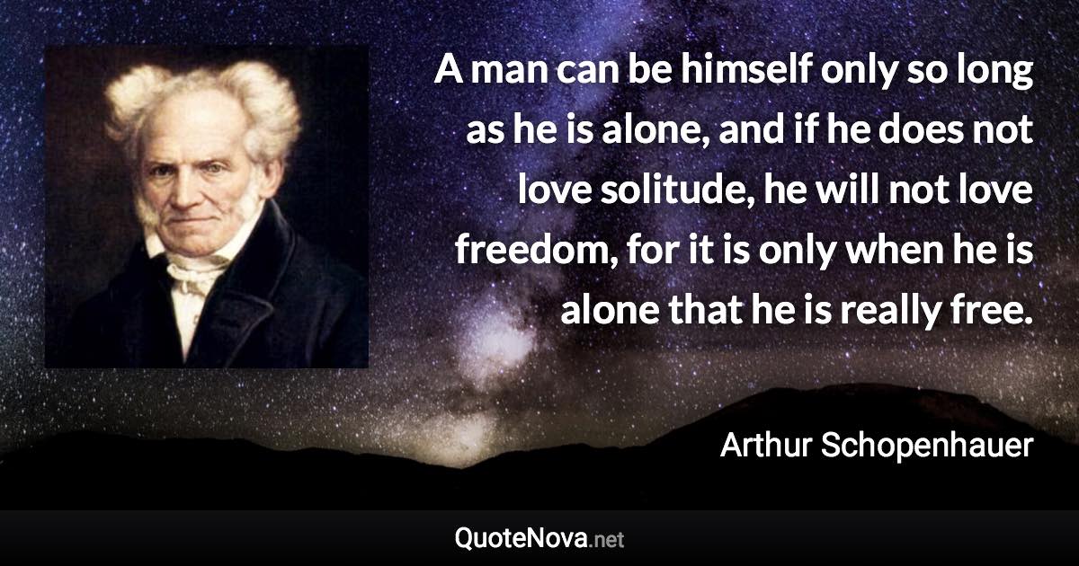 A man can be himself only so long as he is alone, and if he does not love solitude, he will not love freedom, for it is only when he is alone that he is really free. - Arthur Schopenhauer quote