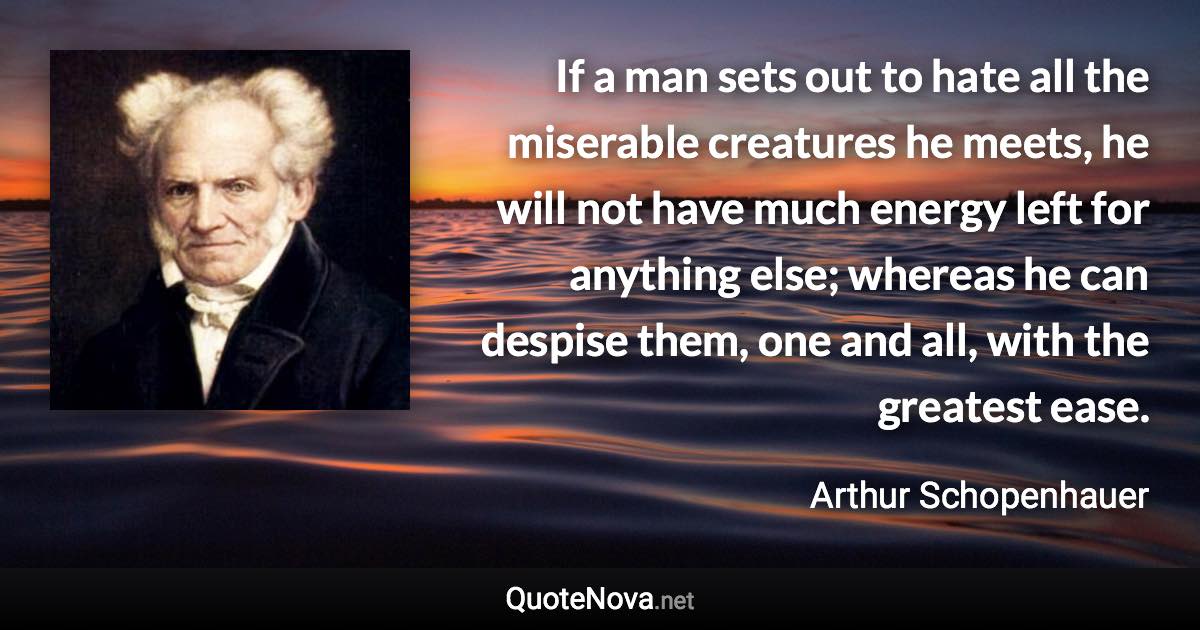 If a man sets out to hate all the miserable creatures he meets, he will not have much energy left for anything else; whereas he can despise them, one and all, with the greatest ease. - Arthur Schopenhauer quote