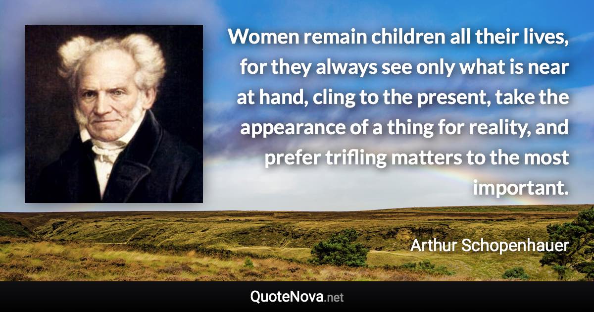 Women remain children all their lives, for they always see only what is near at hand, cling to the present, take the appearance of a thing for reality, and prefer trifling matters to the most important. - Arthur Schopenhauer quote