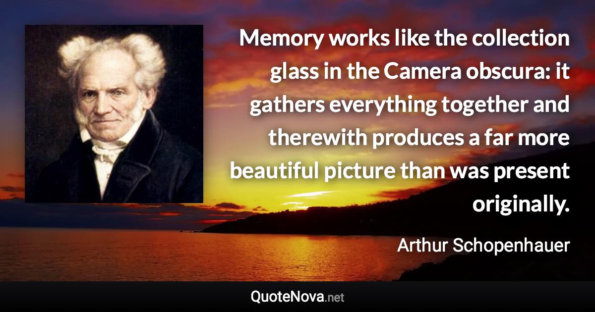 Memory works like the collection glass in the Camera obscura: it gathers everything together and therewith produces a far more beautiful picture than was present originally. - Arthur Schopenhauer quote