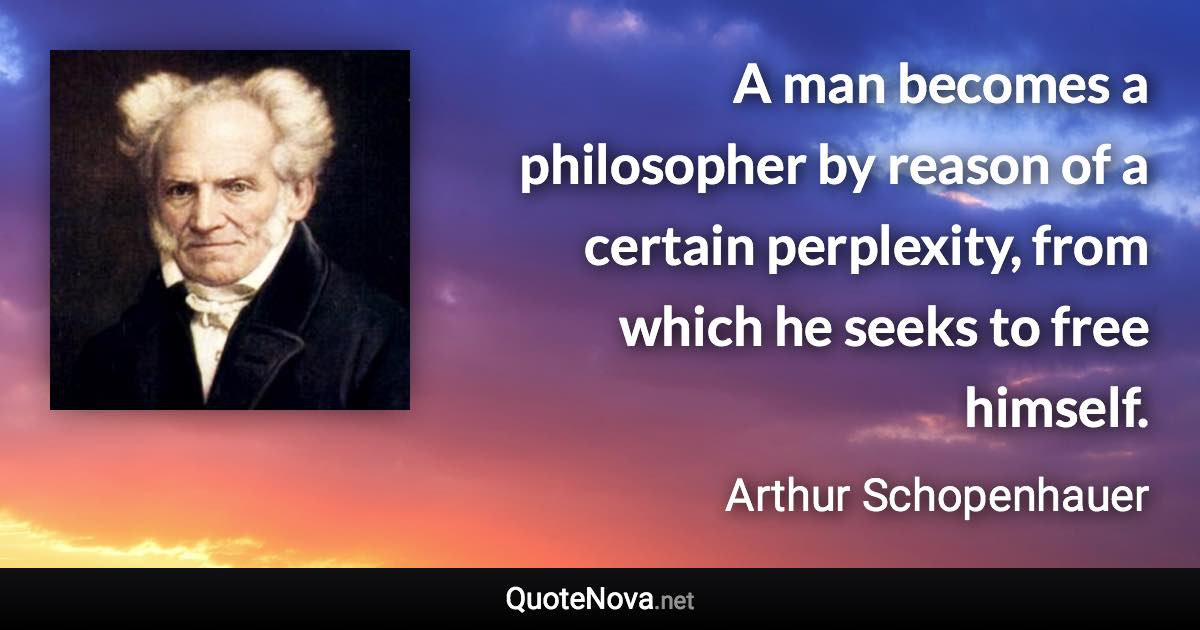 A man becomes a philosopher by reason of a certain perplexity, from which he seeks to free himself. - Arthur Schopenhauer quote