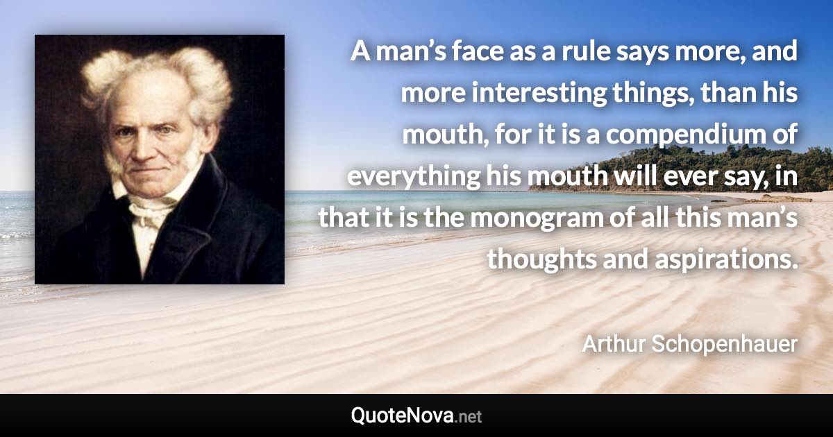 A man’s face as a rule says more, and more interesting things, than his mouth, for it is a compendium of everything his mouth will ever say, in that it is the monogram of all this man’s thoughts and aspirations. - Arthur Schopenhauer quote