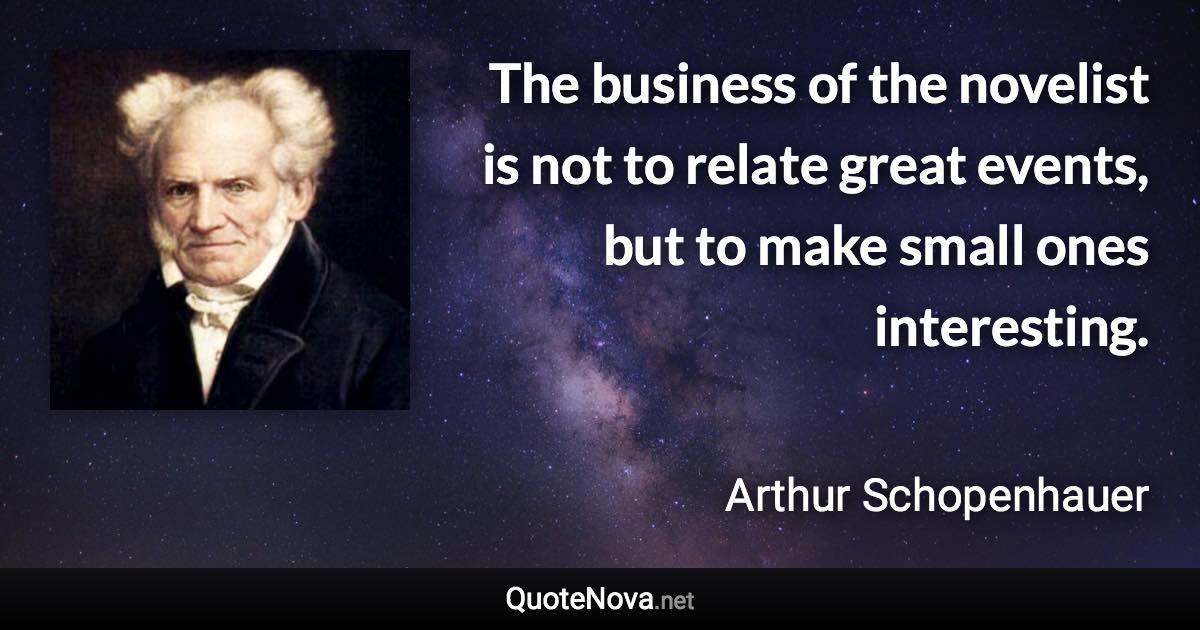 The business of the novelist is not to relate great events, but to make small ones interesting. - Arthur Schopenhauer quote