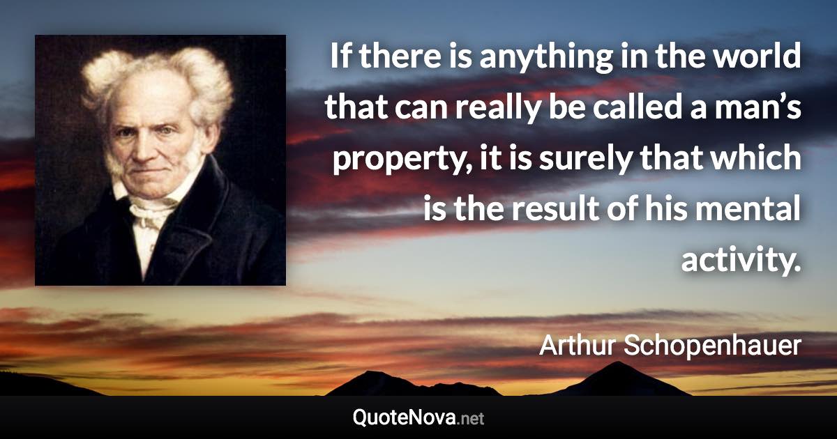 If there is anything in the world that can really be called a man’s property, it is surely that which is the result of his mental activity. - Arthur Schopenhauer quote