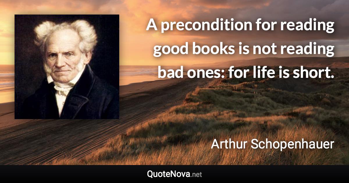 A precondition for reading good books is not reading bad ones: for life is short. - Arthur Schopenhauer quote