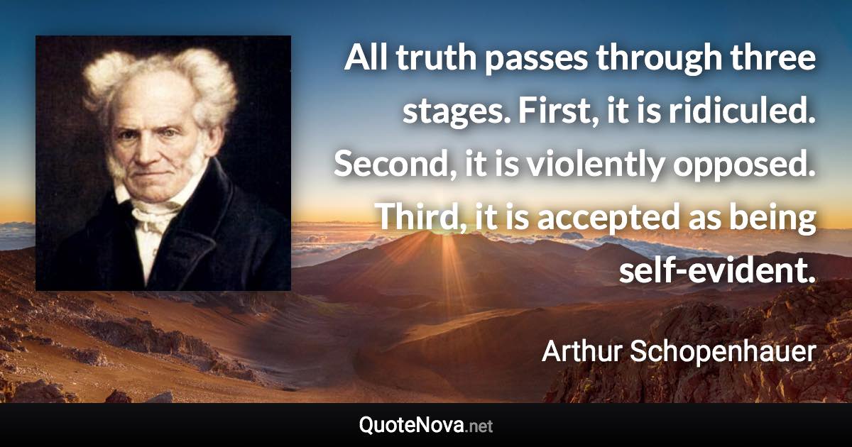 All truth passes through three stages. First, it is ridiculed. Second, it is violently opposed. Third, it is accepted as being self-evident. - Arthur Schopenhauer quote