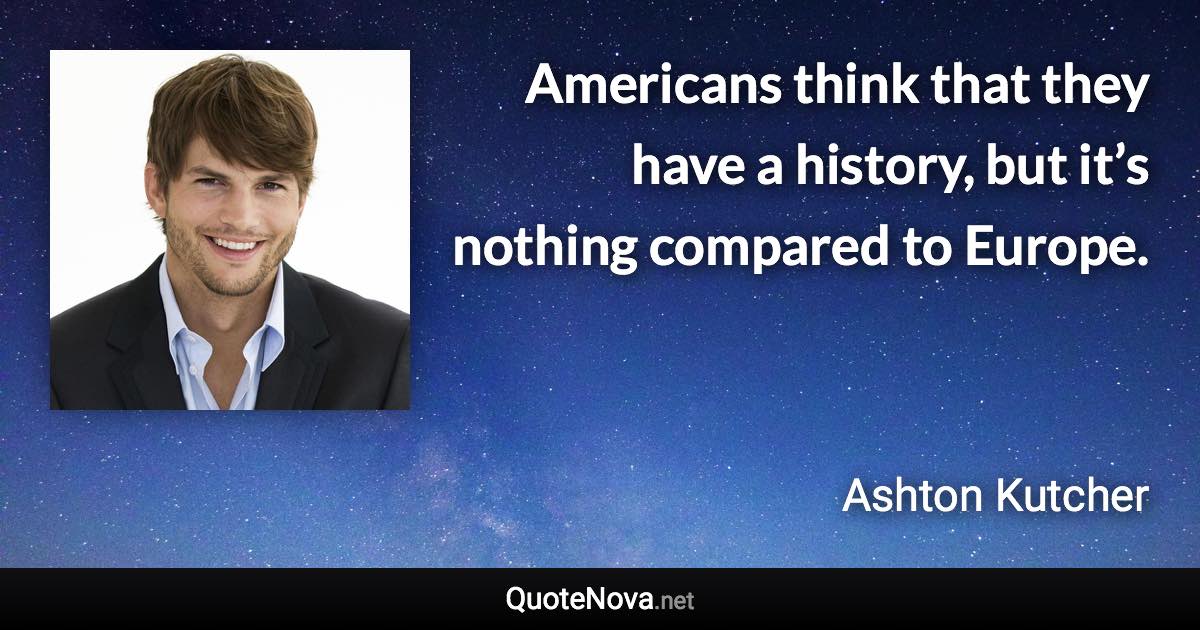 Americans think that they have a history, but it’s nothing compared to Europe. - Ashton Kutcher quote