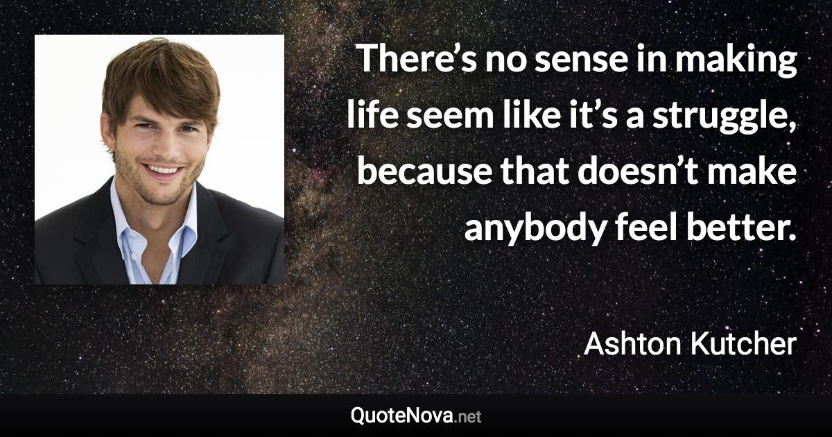 There’s no sense in making life seem like it’s a struggle, because that doesn’t make anybody feel better. - Ashton Kutcher quote