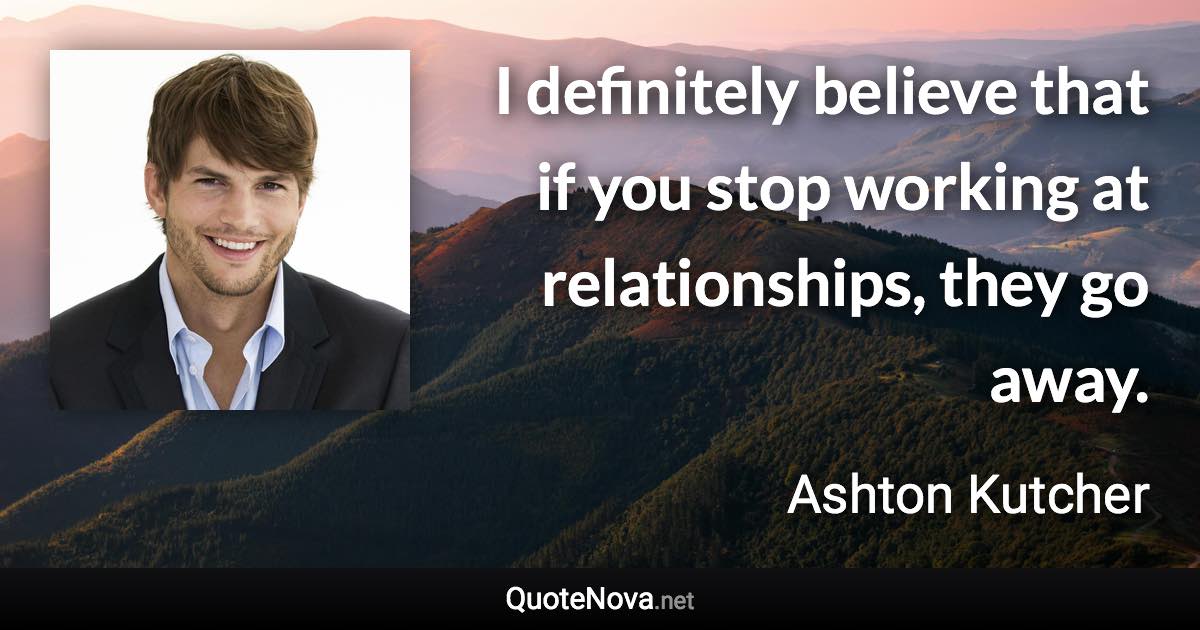 I definitely believe that if you stop working at relationships, they go away. - Ashton Kutcher quote