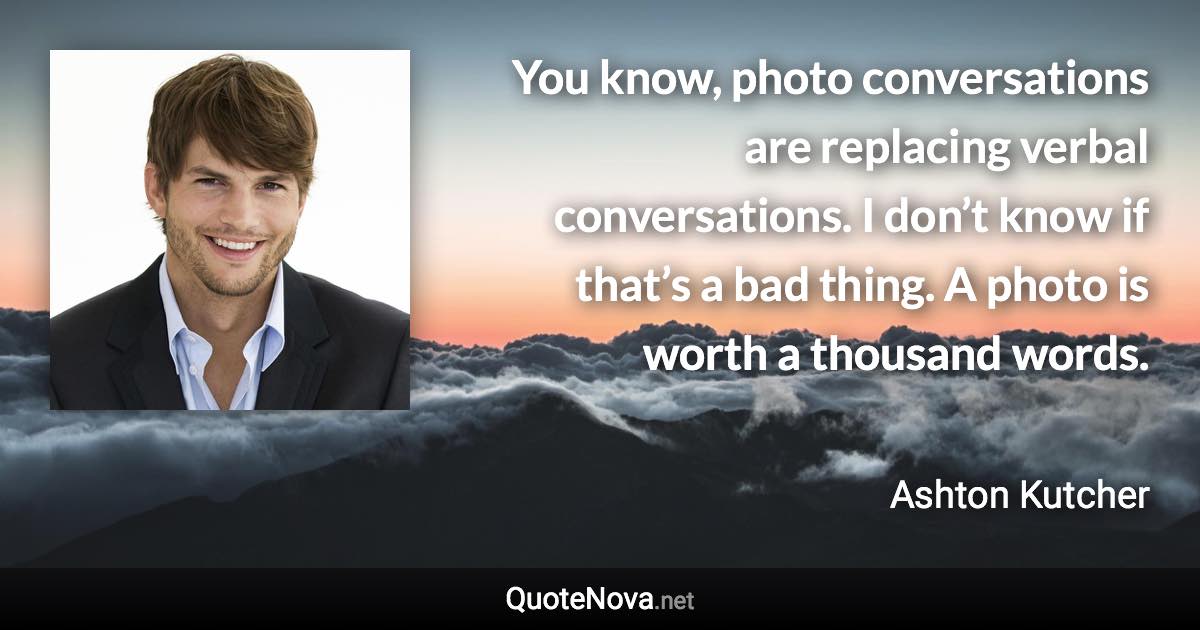 You know, photo conversations are replacing verbal conversations. I don’t know if that’s a bad thing. A photo is worth a thousand words. - Ashton Kutcher quote