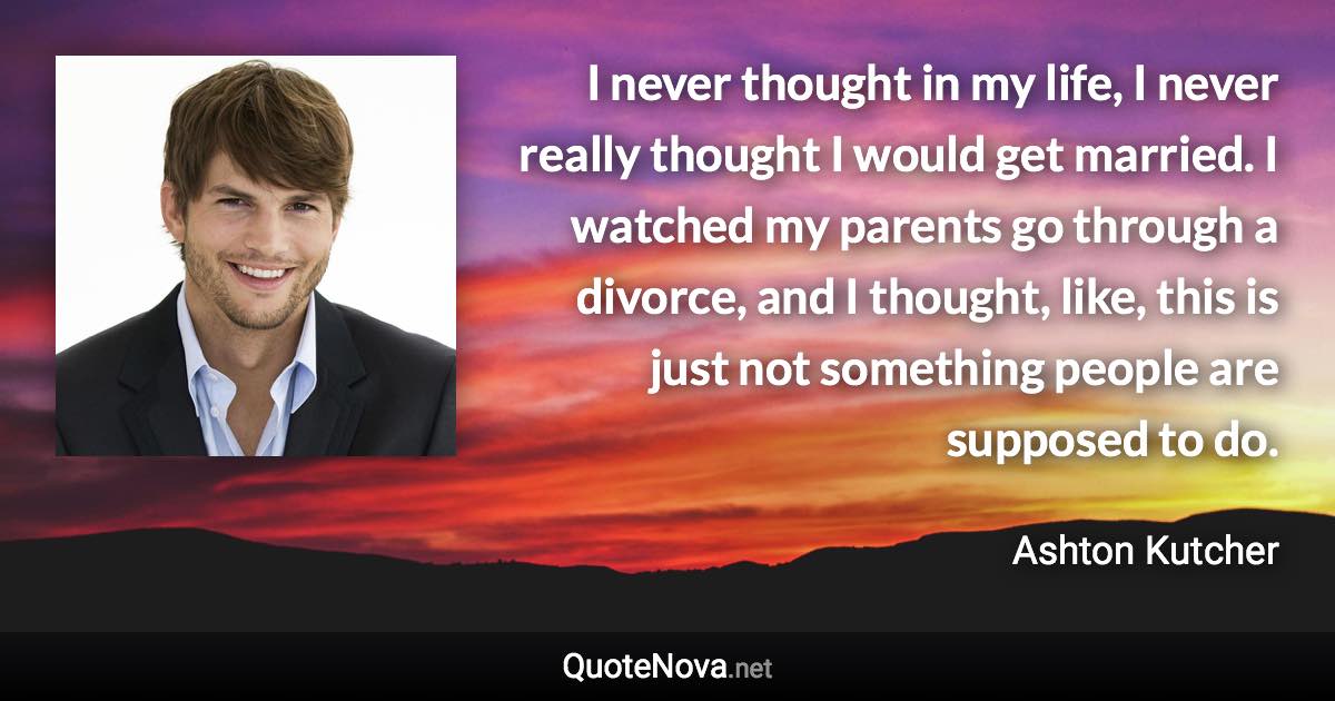 I never thought in my life, I never really thought I would get married. I watched my parents go through a divorce, and I thought, like, this is just not something people are supposed to do. - Ashton Kutcher quote