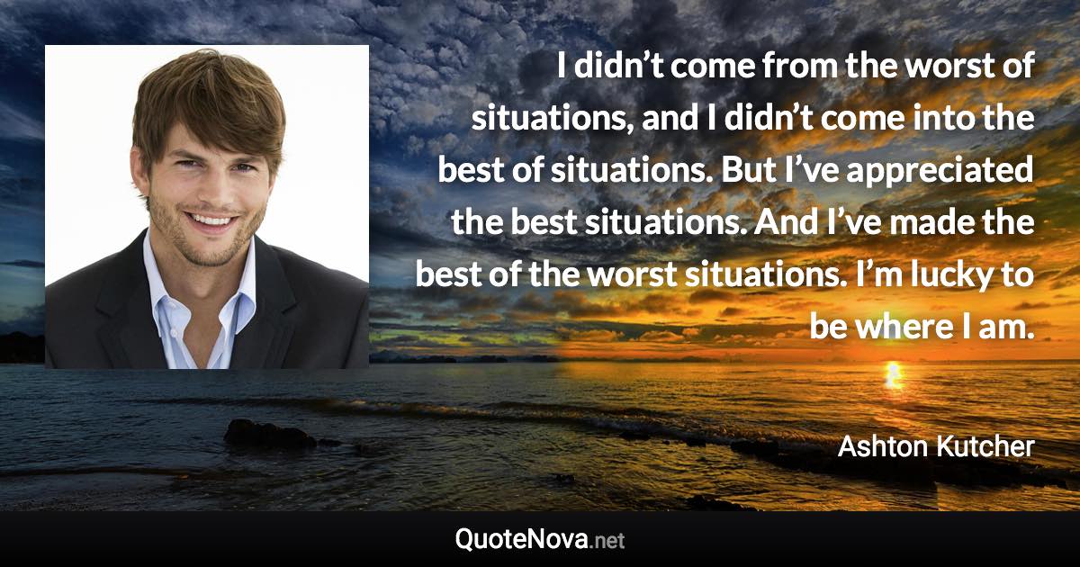 I didn’t come from the worst of situations, and I didn’t come into the best of situations. But I’ve appreciated the best situations. And I’ve made the best of the worst situations. I’m lucky to be where I am. - Ashton Kutcher quote